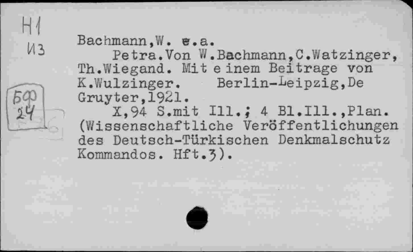 ﻿H]
из
Bachmann,W. e.a.
Petra.Von W.Bachmann,C.Wat zinger, Th.Wiegand. Mit einem Beitrage von K.Wulzinger.	Berlin—Leipzig,De
Gruyter,1921.
X,94 S.mit Ill.; 4 Bl.Ill.»Plan. (Wissenschaftliche Veröffentlichungen des Deutsch-Türkischen Denkmalschutz Kommandos. Hft.5).